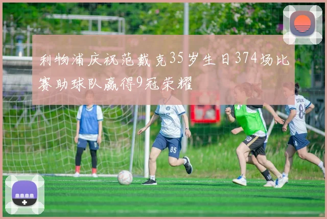 利物浦庆祝范戴克35岁生日374场比赛助球队赢得9冠荣耀