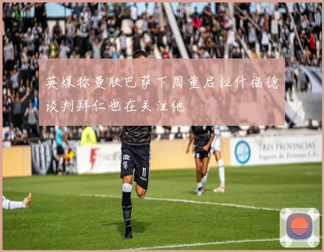 英媒称曼联巴萨下周重启拉什福德谈判拜仁也在关注他