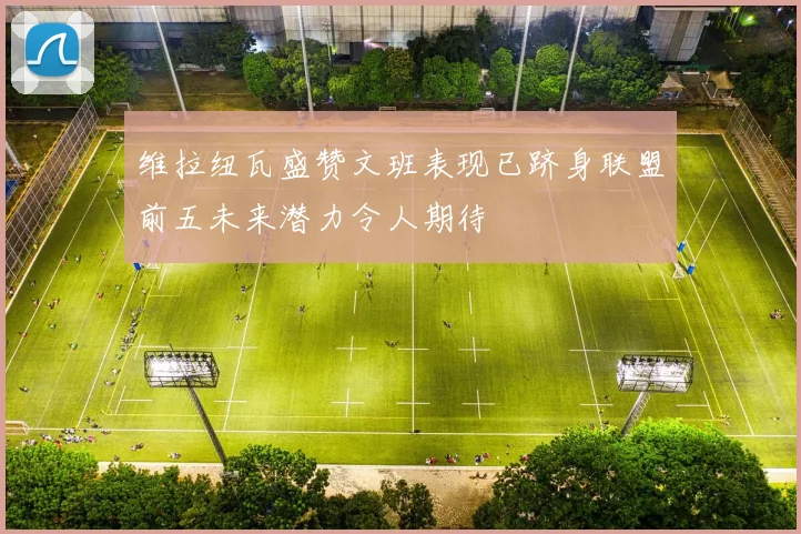 维拉纽瓦盛赞文班表现已跻身联盟前五未来潜力令人期待