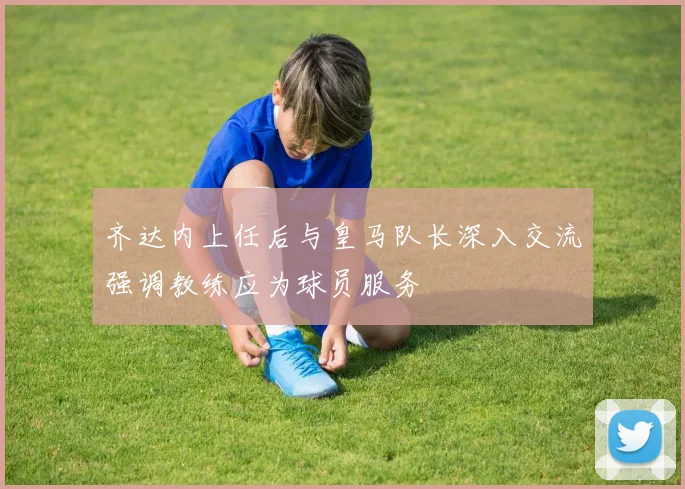齐达内上任后与皇马队长深入交流强调教练应为球员服务