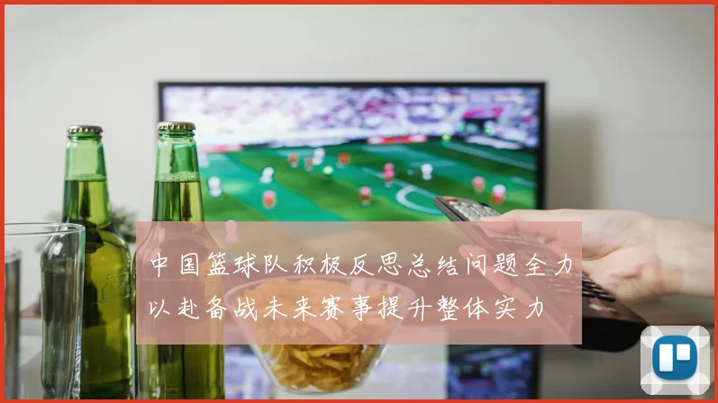中国篮球队积极反思总结问题全力以赴备战未来赛事提升整体实力