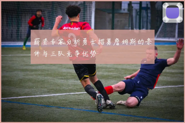 薪资专家分析勇士招募詹姆斯的条件与三队竞争优势