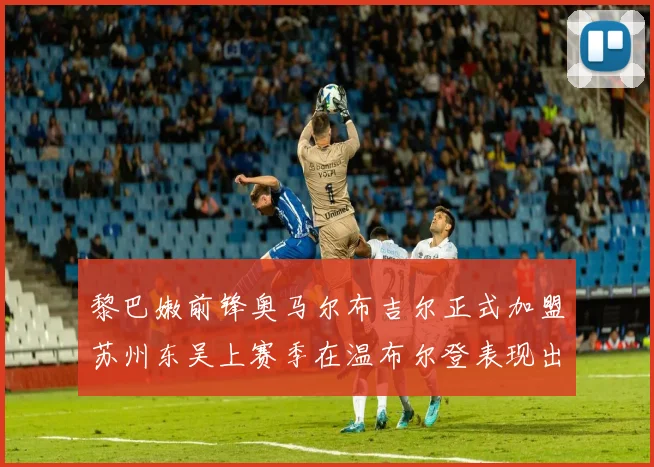 黎巴嫩前锋奥马尔布吉尔正式加盟苏州东吴上赛季在温布尔登表现出色