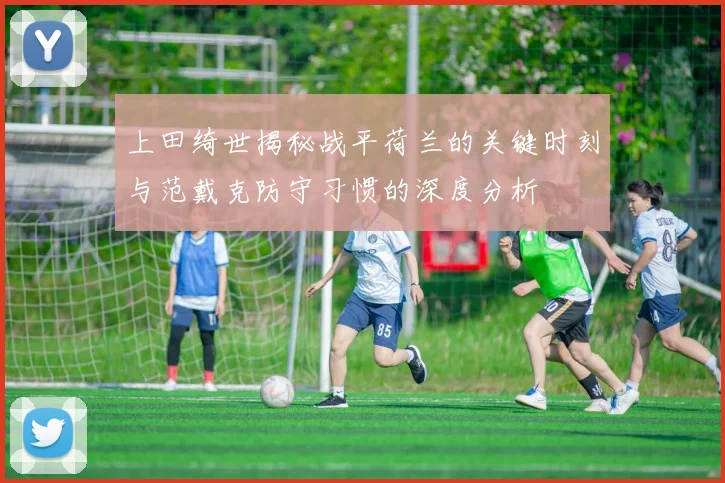上田绮世揭秘战平荷兰的关键时刻与范戴克防守习惯的深度分析