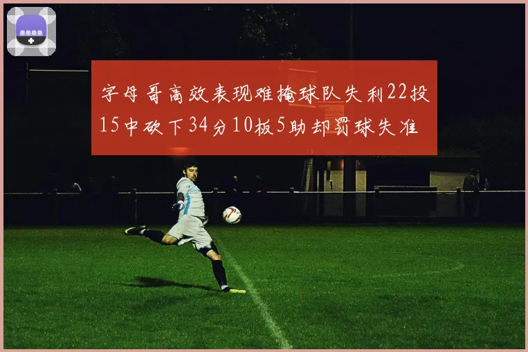 字母哥高效表现难掩球队失利22投15中砍下34分10板5助却罚球失准