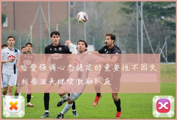 哈登强调心态稳定的重要性不因失利而沮丧继续激励队友