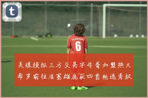美媒模拟三方交易字母哥加盟热火希罗前往活塞雄鹿获四首轮选秀权与两次互换权