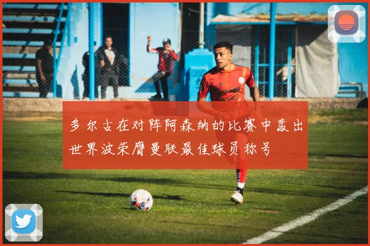 多尔古在对阵阿森纳的比赛中轰出世界波荣膺曼联最佳球员称号