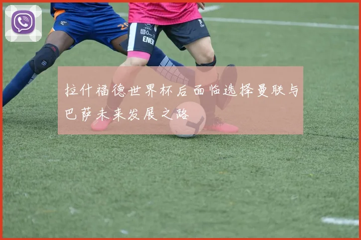 拉什福德世界杯后面临选择曼联与巴萨未来发展之路