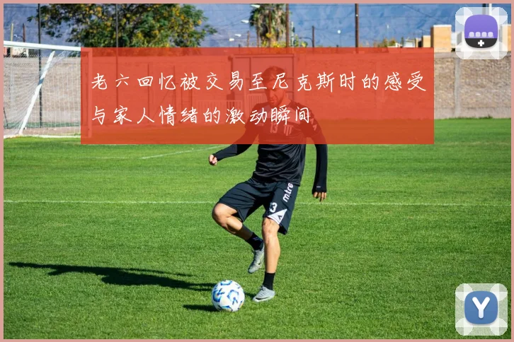 老六回忆被交易至尼克斯时的感受与家人情绪的激动瞬间