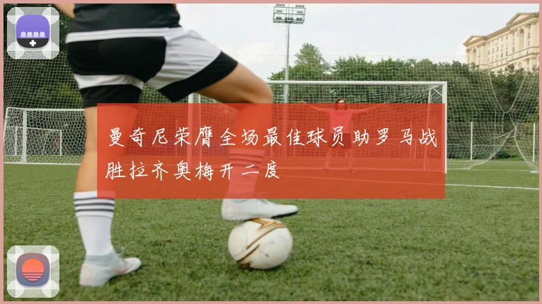 曼奇尼荣膺全场最佳球员助罗马战胜拉齐奥梅开二度