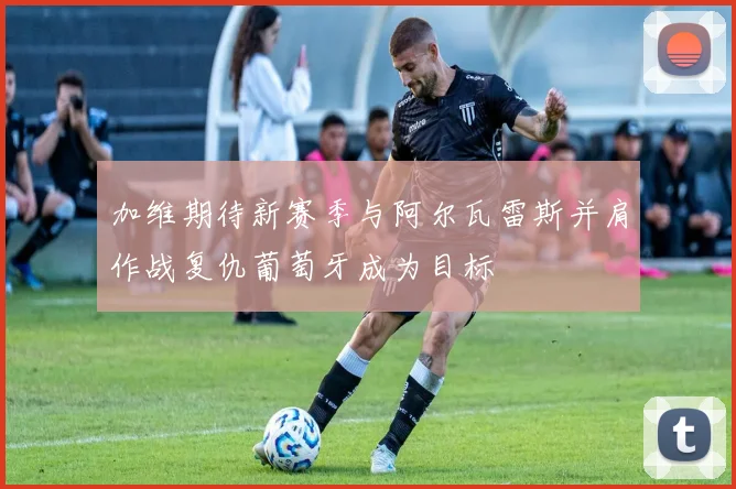加维期待新赛季与阿尔瓦雷斯并肩作战复仇葡萄牙成为目标
