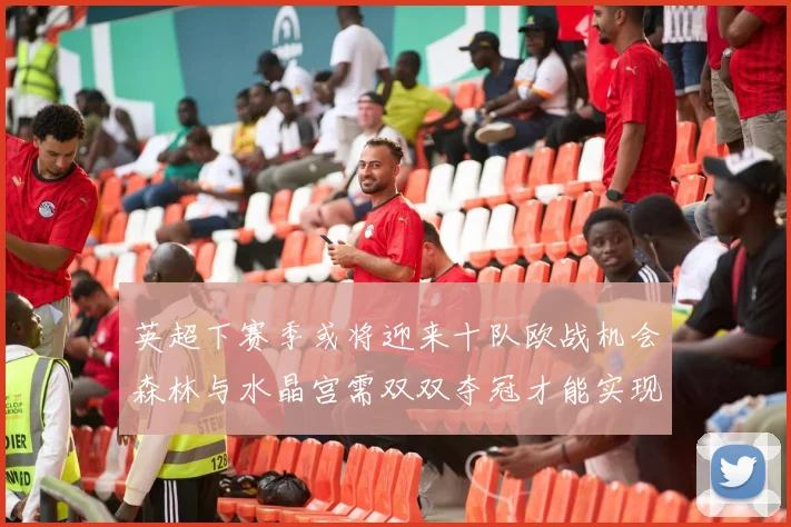 英超下赛季或将迎来十队欧战机会森林与水晶宫需双双夺冠才能实现