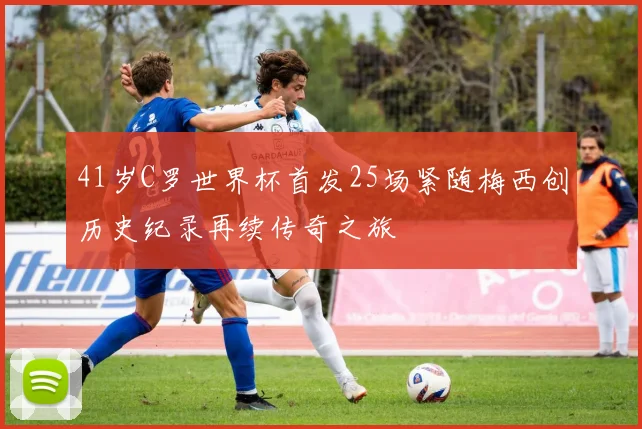 41岁C罗世界杯首发25场紧随梅西创历史纪录再续传奇之旅
