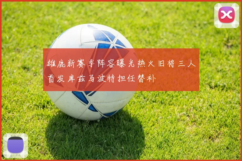 雄鹿新赛季阵容曝光热火旧将三人首发库兹马波特担任替补