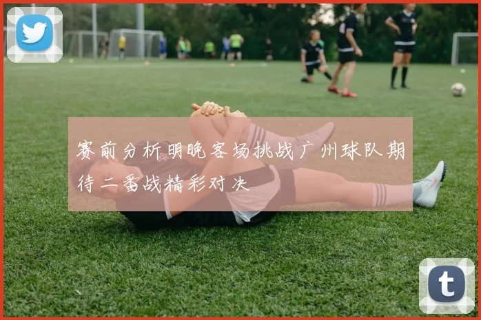 赛前分析明晚客场挑战广州球队期待二番战精彩对决