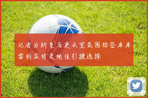 记者分析皇马更衣室氛围称签库库雷利亚将是绝佳引援选择