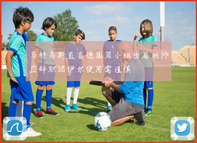马特乌斯直言德国若小组出局纳帅应辞职诺伊尔使用需谨慎